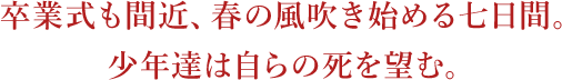 卒業式も間近、春の風吹き始める七日間。少年達は自らの死を望む。