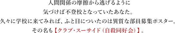 人間関係の摩擦から逃げるように気づけば不登校となっていたあなた。 久々に学校に来てみれば、ふと目についたのは異質な部員募集ポスター。 その名も【クラブ・スーサイド（自殺同好会）】。