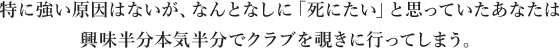 特に強い原因はないが、なんとなしに「死にたい」と思っていたあなたは興味半分本気半分でクラブを覗きに行ってしまう。