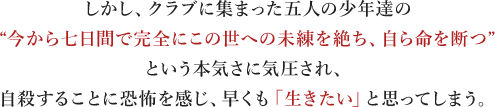 しかし、クラブに集まった五人の少年達の“今から七日間で完全にこの世への未練を絶ち、自ら命を断つ”という本気さに気圧され、自殺することに恐怖を感じ、早くも「生きたい」と思ってしまう。