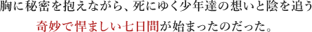 胸に秘密を抱えながら、死にゆく少年達の想いと陰を追う 奇妙で悍ましい七日間が始まったのだった。