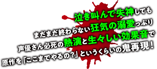 泣き叫んで失神してもいまだまだ終わらない狂気の溺愛っぷり声優さん必死の熱演と生々しい効果音で原作を「ここまでやるの？」というくらいの鬼再現！