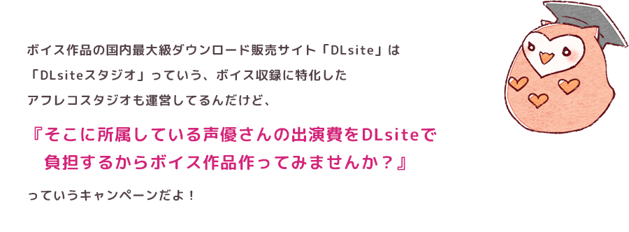 ボイス作品の国内最大級ダウンロード販売サイト「DLsite」は「DLsiteスタジオ」っていう、ボイス収録に特化したアフレコスタジオも運営してるんだけど、『そこに所属している声優さんの出演費をDLsiteで　負担するからボイス作品作ってみませんか？』っていうキャンペーンだよ！