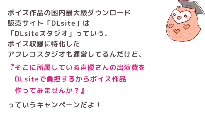 ボイス作品の国内最大級ダウンロード販売サイト「DLsite」は「DLsiteスタジオ」っていう、ボイス収録に特化したアフレコスタジオも運営してるんだけど、『そこに所属している声優さんの出演費をDLsiteで　負担するからボイス作品作ってみませんか？』っていうキャンペーンだよ！