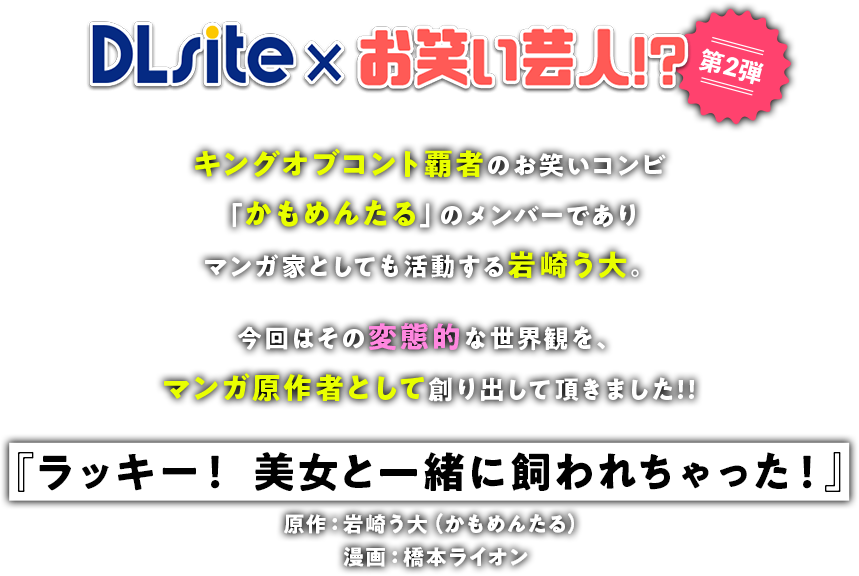 DLsite✕お笑い芸人!?第2弾 キングオブコント覇者のお笑いコンビ「かもめんたる」のメンバーでありマンガ家としても活動する岩崎う大。今回はその変態的な世界観を、マンガ原作者として創り出して頂きました!!『ラッキー！ 美女と一緒に飼われちゃった！』原作：岩崎う大（かもめんたる）漫画：橋本ライオン